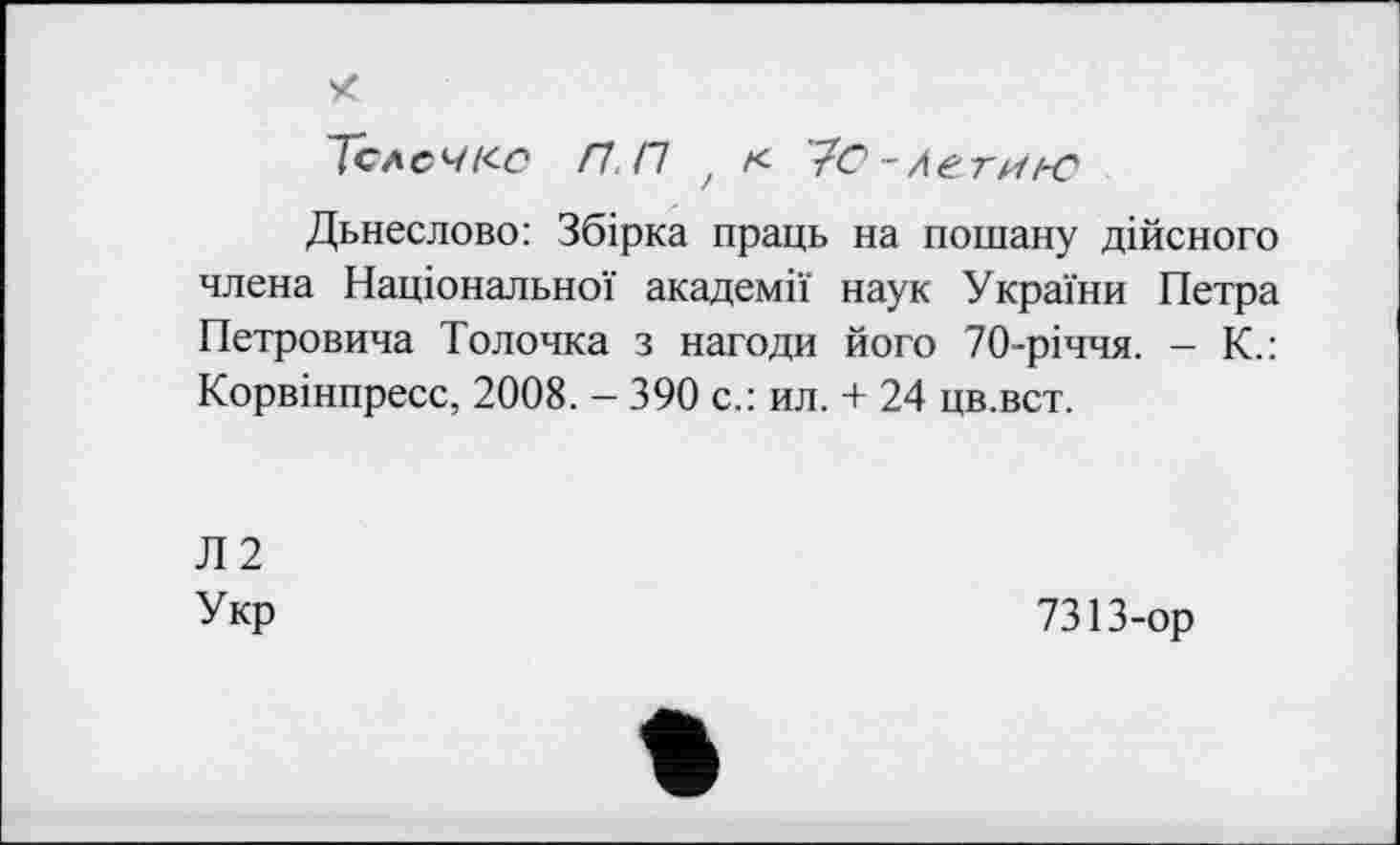 ﻿X
Тел с ч кс Н.П t к То-л ЄТИ/-С
Дьнеслово: Збірка праць на пошану дійсного члена Національної академії наук України Петра Петровича Толочка з нагоди його 70-річчя. - К.: Корвінпресс, 2008. - 390 с.: ил. + 24 цв.вст.
Л2
Укр
7313-ор